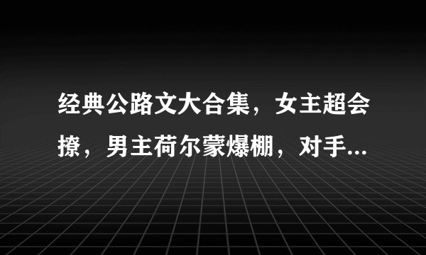 经典公路文大合集，女主超会撩，男主荷尔蒙爆棚，对手戏火花四溅！路上的故事永远精彩！