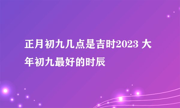 正月初九几点是吉时2023 大年初九最好的时辰