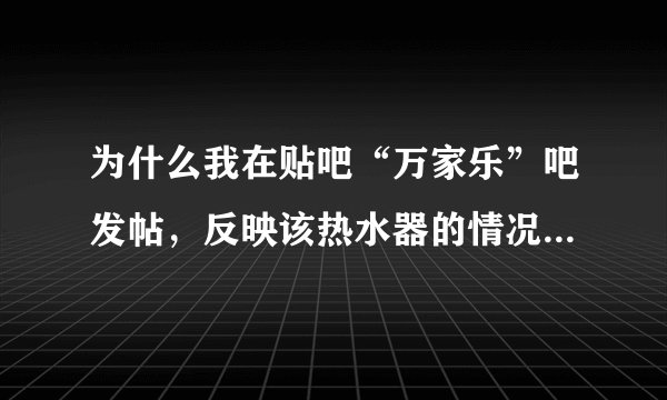为什么我在贴吧“万家乐”吧发帖，反映该热水器的情况，会立刻被删除，而在“万家乐热水器”吧发帖却没事