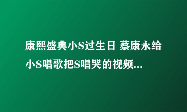 康熙盛典小S过生日 蔡康永给小S唱歌把S唱哭的视频哪里有？
