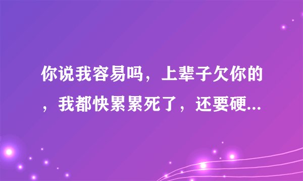 你说我容易吗，上辈子欠你的，我都快累累死了，还要硬挺着，这句是哪首歌的歌词啊？