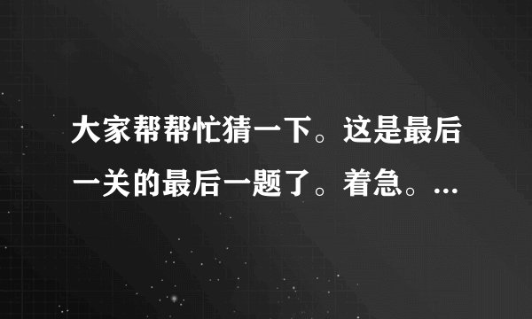 大家帮帮忙猜一下。这是最后一关的最后一题了。着急。请帮我猜猜是什么。谢谢