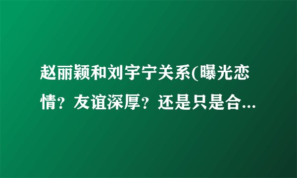 赵丽颖和刘宇宁关系(曝光恋情？友谊深厚？还是只是合作关系？)