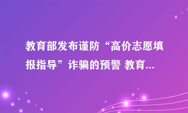 教育部发布谨防“高价志愿填报指导”诈骗的预警 教育部发布谨防“志愿填报指导”诈骗的预警