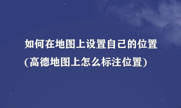 如何在地图上设置自己的位置(高德地图上怎么标注位置)