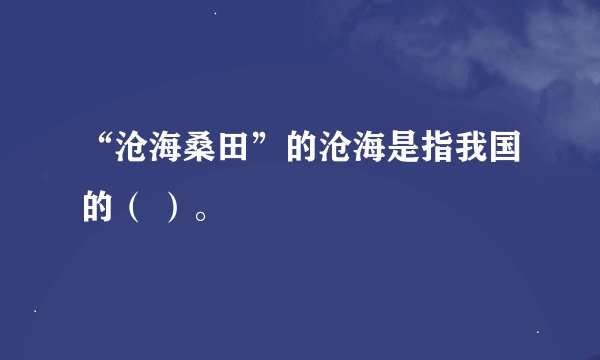 “沧海桑田”的沧海是指我国的（ ）。