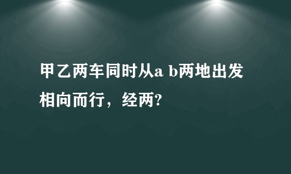 甲乙两车同时从a b两地出发相向而行，经两?