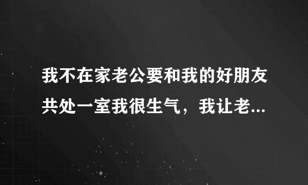 我不在家老公要和我的好朋友共处一室我很生气，我让老公和我一起去我妈妈家他不去、非要呆在我们家