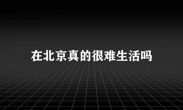 在北京真的很难生活吗