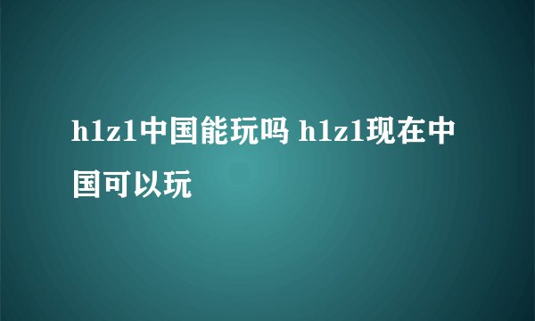 h1z1中国能玩吗 h1z1现在中国可以玩
