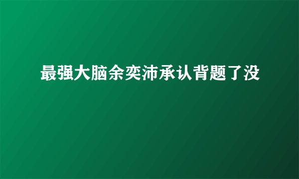 最强大脑余奕沛承认背题了没