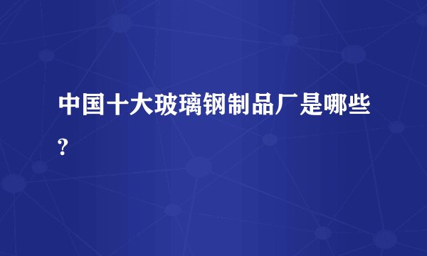中国十大玻璃钢制品厂是哪些?