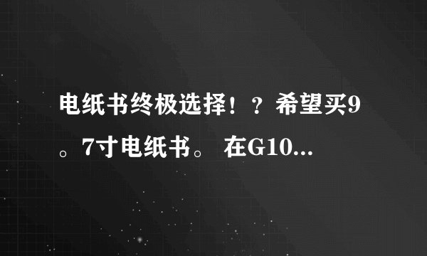 电纸书终极选择！？希望买9。7寸电纸书。 在G10和KINDLE DX中选。 希望朋友们帮我分析。 2选1