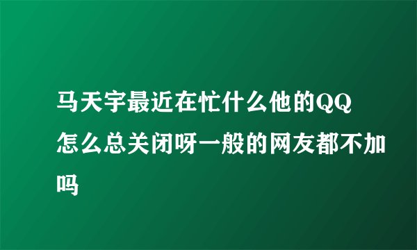 马天宇最近在忙什么他的QQ怎么总关闭呀一般的网友都不加吗