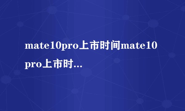 mate10pro上市时间mate10pro上市时间是多久