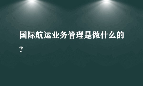 国际航运业务管理是做什么的?
