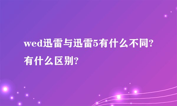 wed迅雷与迅雷5有什么不同?有什么区别?