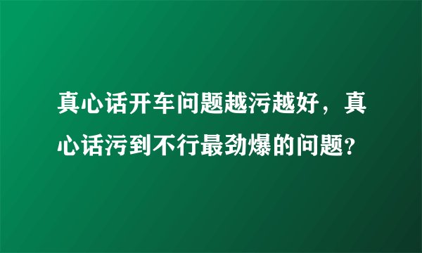 真心话开车问题越污越好，真心话污到不行最劲爆的问题？