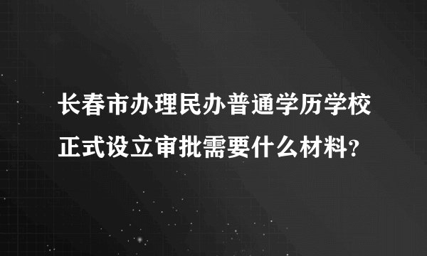 长春市办理民办普通学历学校正式设立审批需要什么材料？