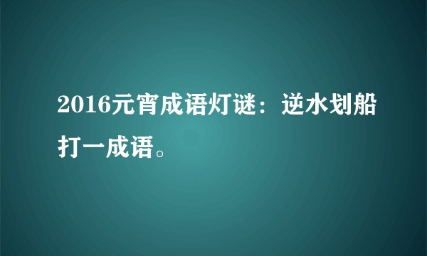 2016元宵成语灯谜：逆水划船打一成语。