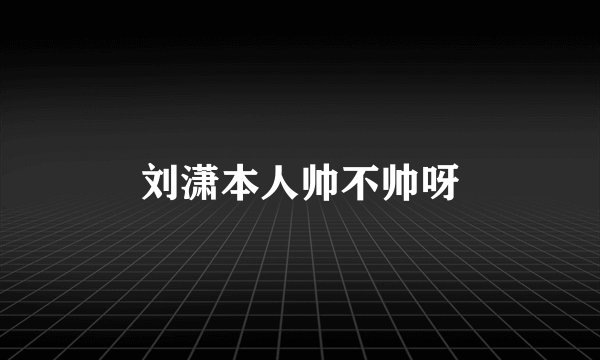 刘潇本人帅不帅呀