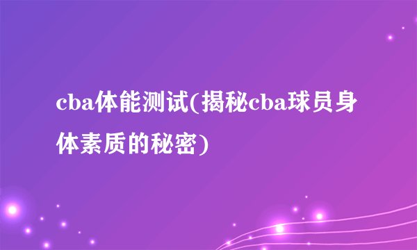 cba体能测试(揭秘cba球员身体素质的秘密)