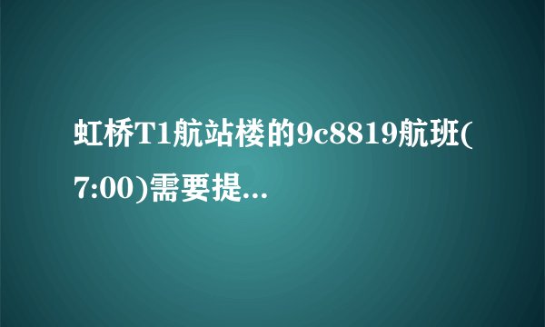 虹桥T1航站楼的9c8819航班(7:00)需要提早多久到机场办理？ 请乘坐过的朋友来提点一下，谢谢！
