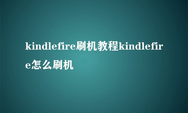 kindlefire刷机教程kindlefire怎么刷机
