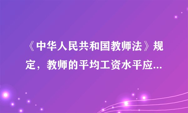 《中华人民共和国教师法》规定，教师的平均工资水平应当（ ）国家公务员的平均工资水平，并逐步提高。