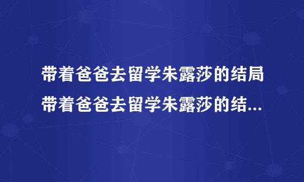 带着爸爸去留学朱露莎的结局带着爸爸去留学朱露莎的结局是什么