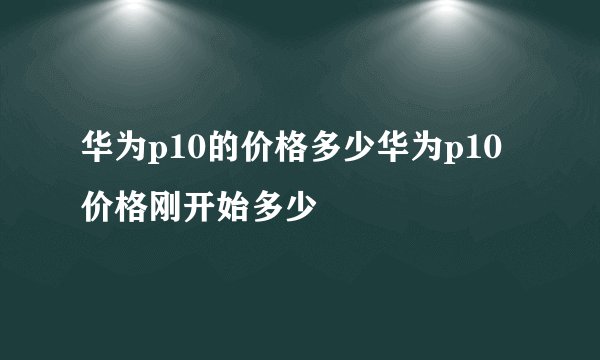 华为p10的价格多少华为p10价格刚开始多少