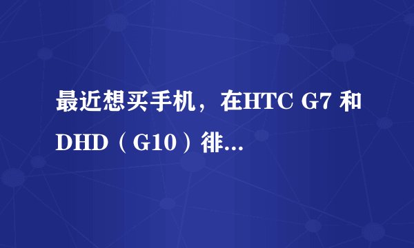 最近想买手机，在HTC G7 和DHD（G10）徘徊。小白一个，希望给意见！