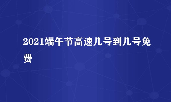 2021端午节高速几号到几号免费