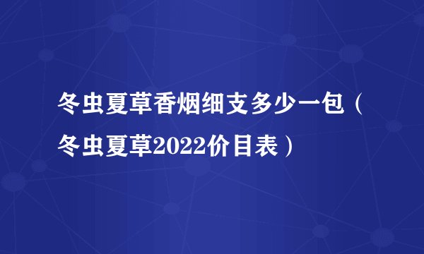 冬虫夏草香烟细支多少一包（冬虫夏草2022价目表）