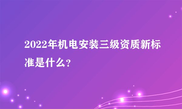 2022年机电安装三级资质新标准是什么？