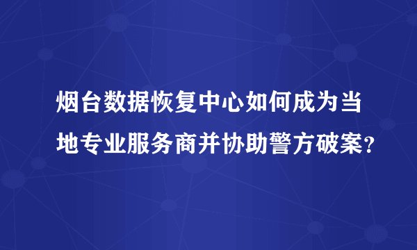 烟台数据恢复中心如何成为当地专业服务商并协助警方破案？