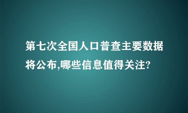 第七次全国人口普查主要数据将公布,哪些信息值得关注?