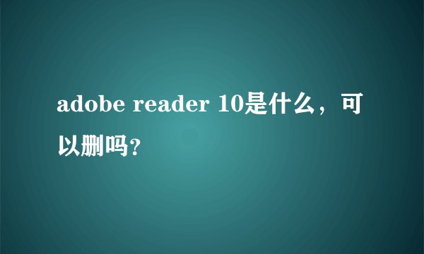 adobe reader 10是什么，可以删吗？