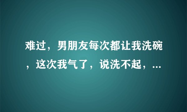 难过，男朋友每次都让我洗碗，这次我气了，说洗不起，他生气就说连个碗都不会洗的，我要你来干嘛！？？你