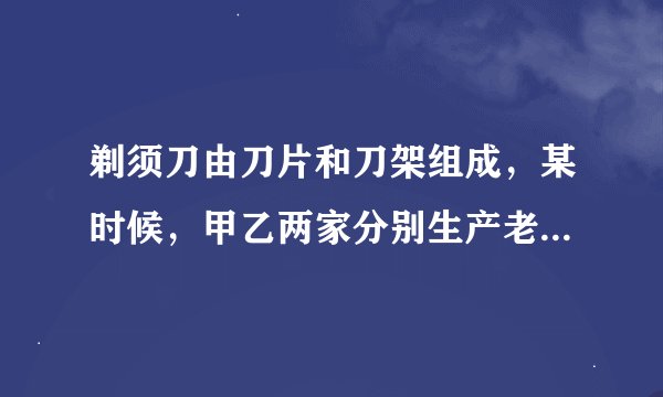 剃须刀由刀片和刀架组成，某时候，甲乙两家分别生产老式剃须刀（刀片不可更换）和新式剃须刀（刀片可更换