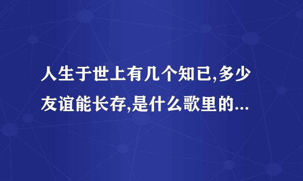 人生于世上有几个知已,多少友谊能长存,是什么歌里的歌词?如题 谢谢了