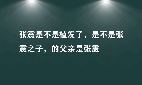 张震是不是植发了，是不是张震之子，的父亲是张震