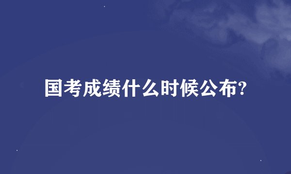 国考成绩什么时候公布?