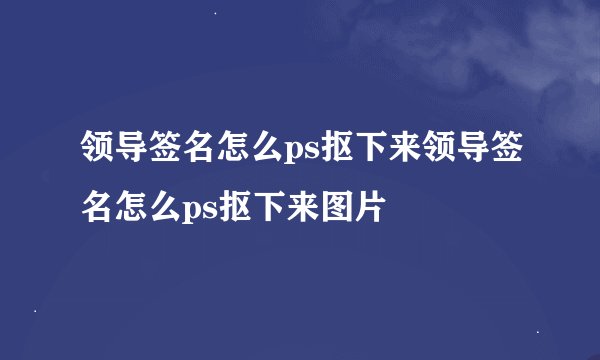 领导签名怎么ps抠下来领导签名怎么ps抠下来图片
