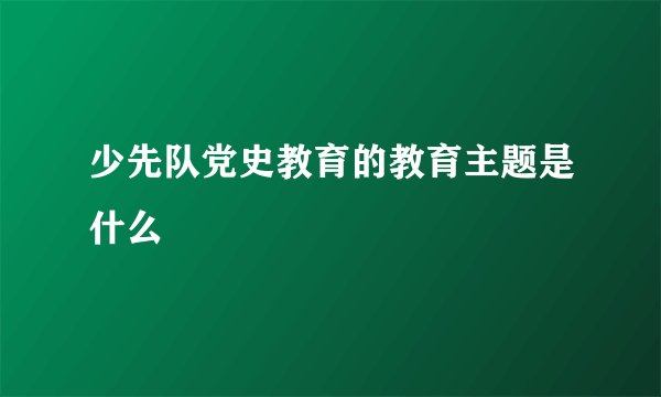 少先队党史教育的教育主题是什么