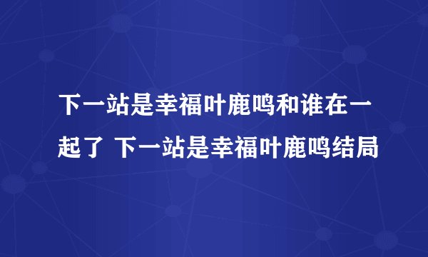 下一站是幸福叶鹿鸣和谁在一起了 下一站是幸福叶鹿鸣结局