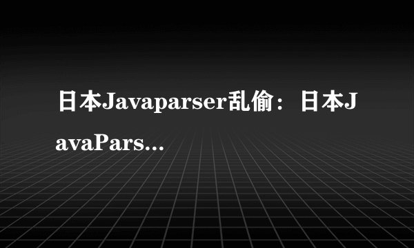 日本Javaparser乱偷：日本JavaParser发生抄袭事件，新标题不透露细节