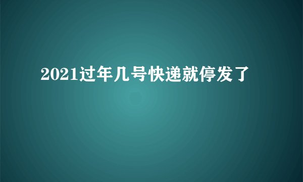 2021过年几号快递就停发了