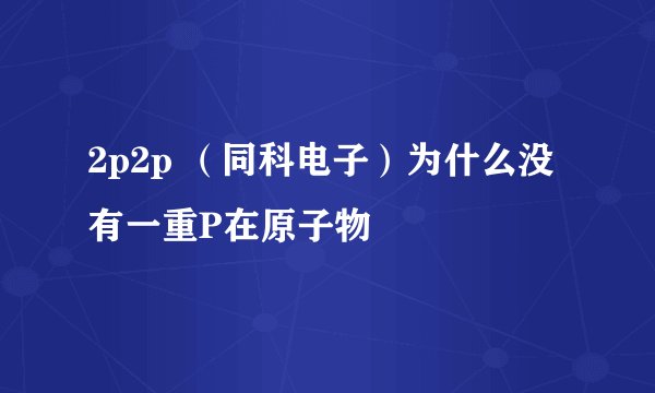 2p2p （同科电子）为什么没有一重P在原子物
