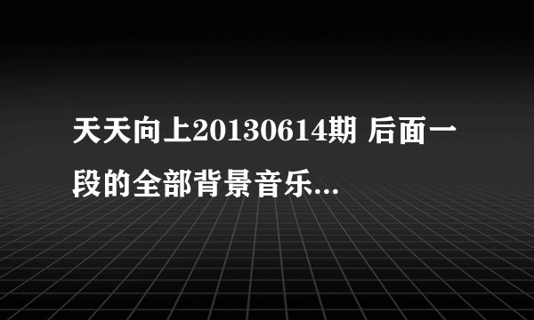 天天向上20130614期 后面一段的全部背景音乐都是哪些歌 求解答告诉歌名 谢谢了